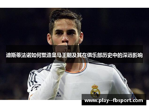 迪斯蒂法诺如何塑造皇马王朝及其在俱乐部历史中的深远影响