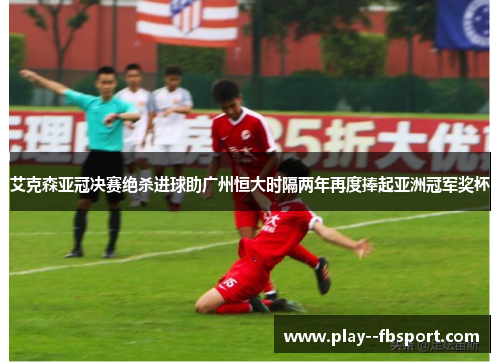 艾克森亚冠决赛绝杀进球助广州恒大时隔两年再度捧起亚洲冠军奖杯
