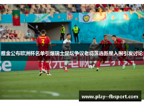 雅金公布欧洲杯名单引爆瑞士足坛争议老将落选新星入围引发讨论