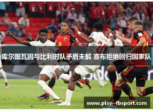 库尔图瓦因与比利时队矛盾未解 宣布拒绝回归国家队 库尔图瓦因与比利时队矛盾未解 宣布拒绝回归国家队